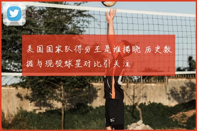 美国国家队得分王是谁揭晓 历史数据与现役球星对比引关注
