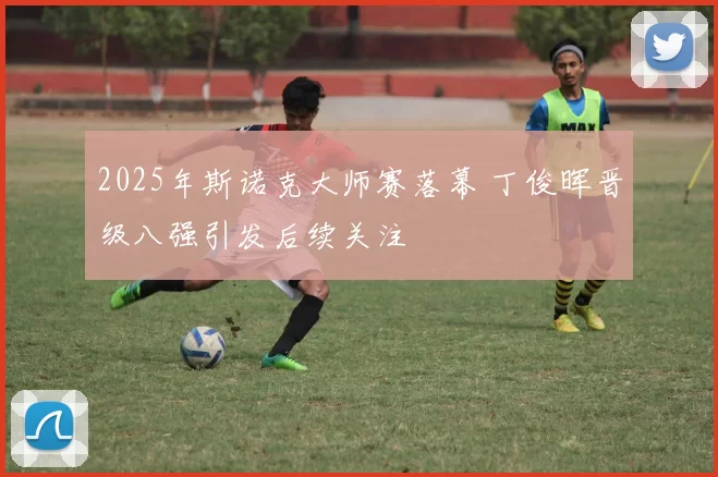 2025年斯诺克大师赛落幕 丁俊晖晋级八强引发后续关注