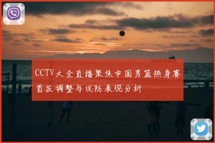 CCTV大全直播聚焦中国男篮热身赛首发调整与攻防表现分析