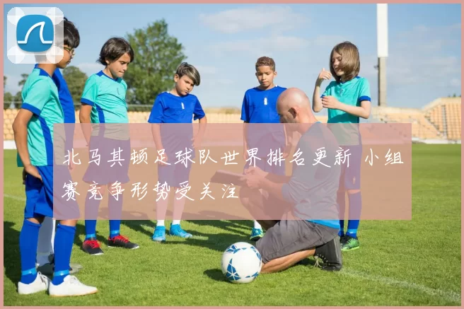 北马其顿足球队世界排名更新 小组赛竞争形势受关注