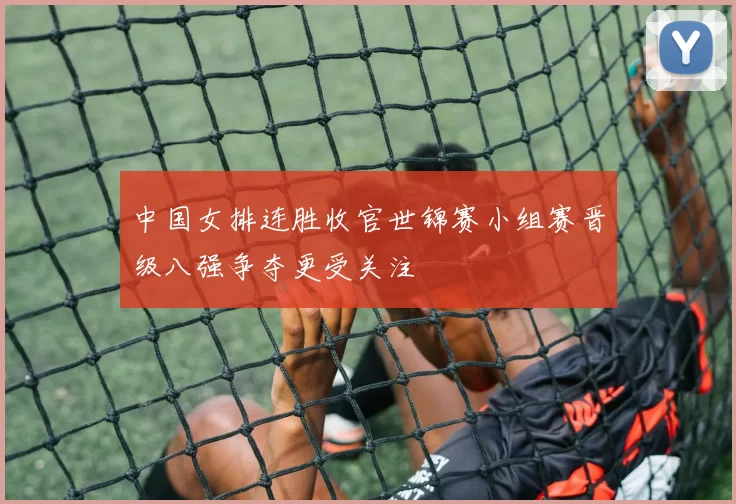 中国女排连胜收官世锦赛小组赛晋级八强争夺更受关注