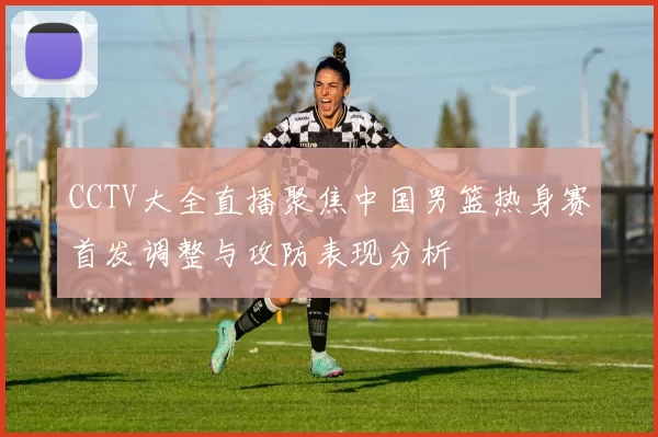 CCTV大全直播聚焦中国男篮热身赛首发调整与攻防表现分析