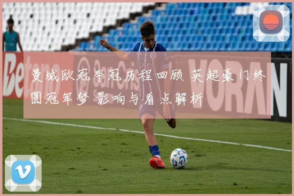 曼城欧冠夺冠历程回顾 英超豪门终圆冠军梦 影响与看点解析